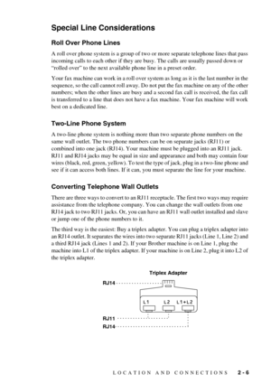 Page 25LOCATION AND CONNECTIONS   2 - 6
Special Line Considerations
Roll Over Phone Lines
A roll over phone system is a group of two or more separate telephone lines that pass 
incoming calls to each other if they are busy. The calls are usually passed down or 
“rolled over” to the next available phone line in a preset order.
Your fax machine can work in a roll over system as long as it is the last number in the 
sequence, so the call cannot roll away. Do not put the fax machine on any of the other 
numbers;...