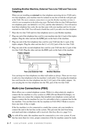 Page 262 - 7   LOCATION AND CONNECTIONS
Installing Brother Machine, External Two-Line TAD and Two-Line 
Telephone
When you are installing an external two-line telephone answering device (TAD) and a 
two-line telephone, your machine must be isolated on one line at both the wall jack and 
at the TAD. 
The most common connection is to put the Brother machine on Line 2, 
which is our assumption in the following steps
. The back of the two-line TAD must have 
two telephone jacks: one labeled L1 or L1/L2, and the...