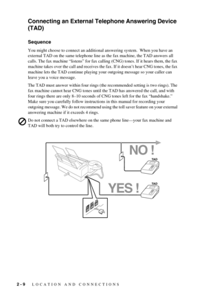 Page 282 - 9   LOCATION AND CONNECTIONS
Connecting an External Telephone Answering Device 
(TAD)
Sequence
You might choose to connect an additional answering system.  When you have an 
external TAD on the same telephone line as the fax machine, the TAD answers all 
calls. The fax machine “listens” for fax calling (CNG) tones. If it hears them, the fax 
machine takes over the call and receives the fax. If it doesn’t hear CNG tones, the fax 
machine lets the TAD continue playing your outgoing message so your...