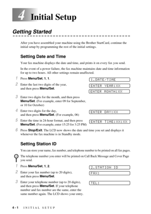 Page 364 - 1   INITIAL SETUP
4Initial Setup
Getting Started
After you have assembled your machine using the Brother StartCard, continue the 
initial setup by programming the rest of the initial settings.
Setting Date and Time
Your fax machine displays the date and time, and prints it on every fax you send.
In the event of a power failure, the fax machine maintains date and time information 
for up to two hours. All other settings remain unaffected.
1Press Menu/Set, 1, 1. 
2Enter the last two digits of the year,...