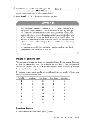 Page 37INITIAL SETUP   4 - 2
4Use the dial pad to enter your name (up to 20 
characters), and then press Menu/Set. (You can 
use the chart on next page to help you enter letters.)
5Press Stop/Exit. The LCD returns to the date and time.
Details for Entering Text
When you are setting certain functions, such as the Station ID, you may need to enter 
text into the fax machine. Most keys on the dial pad have three or four letters printed 
above them. The keys for 0, # and   don’t have printed letters because they...