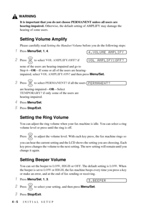 Page 404 - 5   INITIAL SETUP
WARNING
It is important that you do not choose PERMANENT unless all users are 
hearing-impaired. Otherwise, the default setting of AMPLIFY may damage the 
hearing of some users.
Setting Volume Amplify 
Please carefully read Setting the Handset Volume before you do the following steps:
1Press Menu/Set, 1, 4.
2Press   to select VOL AMPLIFY:OFF? if 
none of the users are hearing-impaired and go to 
Step 4—OR—If some or all of the users are hearing-
impaired, select VOL AMPLIFY:ON? and...
