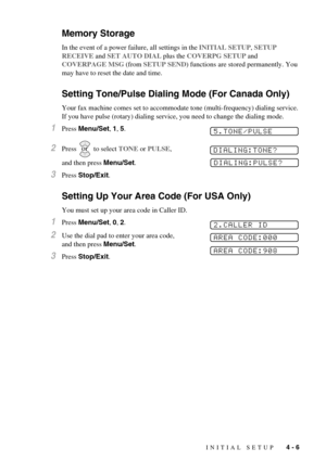 Page 41INITIAL SETUP   4 - 6
Memory Storage
In the event of a power failure, all settings in the INITIAL SETUP, SETUP 
RECEIVE and SET AUTO DIAL plus the COVERPG SETUP and 
COVERPAGE MSG (from SETUP SEND) functions are stored permanently. You 
may have to reset the date and time.
Setting Tone/Pulse Dialing Mode (For Canada Only)
Your fax machine comes set to accommodate tone (multi-frequency) dialing service. 
If you have pulse (rotary) dialing service, you need to change the dialing mode.
1Press Menu/Set, 1,...