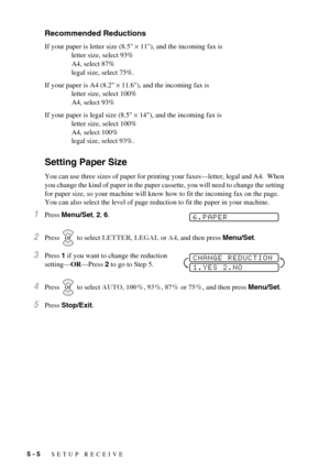 Page 465 - 5   SETUP RECEIVE
Recommended Reductions
If your paper is letter size (8.5 × 11), and the incoming fax is 
letter size, select 93%
A4, select 87%
legal size, select 75%.
If your paper is A4 (8.2 × 11.6), and the incoming fax is 
letter size, select 100%
A4, select 93%
If your paper is legal size (8.5 × 14), and the incoming fax is
letter size, select 100%
A4, select 100%
legal size, select 93%.
Setting Paper Size
You can use three sizes of paper for printing your faxes—letter, legal and A4.  When...