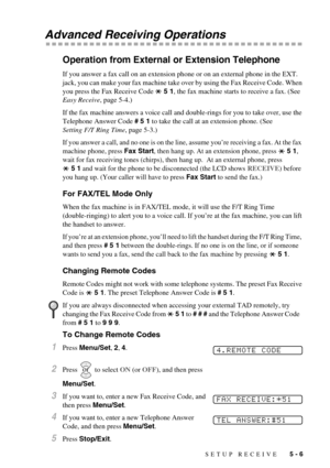 Page 47SETUP RECEIVE   5 - 6
Advanced Receiving Operations
Operation from External or Extension Telephone
If you answer a fax call on an extension phone or on an external phone in the EXT. 
jack, you can make your fax machine take over by using the Fax Receive Code. When 
you press the Fax Receive Code   5 1, the fax machine starts to receive a fax. (See 
Easy Receive, page 5-4.)
If the fax machine answers a voice call and double-rings for you to take over, use the 
Telephone Answer Code # 5 1 to take the call...