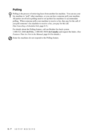 Page 485 - 7   SETUP RECEIVE
Polling
For details about the Polling feature, call our Brother fax-back system 
1-800-521-2846 (in USA), 1-800-681-9838 (in Canada) and request the Index. (See 
Features That Are Not in the Manual, page 6-6 for details.)
Polling is the process of retrieving faxes from another fax machine.  You can use your 
fax machine to “poll” other machines, or you can have someone poll your machine. 
All parties involved in polling need to set up their fax machines to accommodate 
polling....