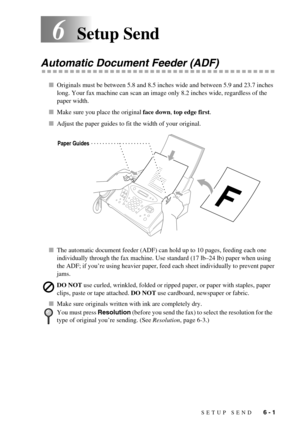 Page 49SETUP SEND   6 - 1
6Setup Send
Automatic Document Feeder (ADF)
Originals must be between 5.8 and 8.5 inches wide and between 5.9 and 23.7 inches 
long. Your fax machine can scan an image only 8.2 inches wide, regardless of the 
paper width.
Make sure you place the original face down, top edge first.
Adjust the paper guides to fit the width of your original.
The automatic document feeder (ADF) can hold up to 10 pages, feeding each one 
individually through the fax machine. Use standard (17 lb–24 lb)...