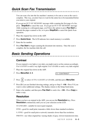 Page 51SETUP SEND   6 - 3
Quick Scan Fax Transmission
You can scan a fax into the fax machine’s memory to be sent as soon as the scan is 
complete.  This way, you don’t have to wait for the entire fax to be transmitted before 
you retrieve your original.
If you get an OUT OF MEMORY message while scanning the first page of a fax, 
press   Stop/Exit to cancel the scan.  If you get an OUT OF MEMORY message 
while scanning in a subsequent page, you’ll have the option to press Fax Start to 
transmit the pages...