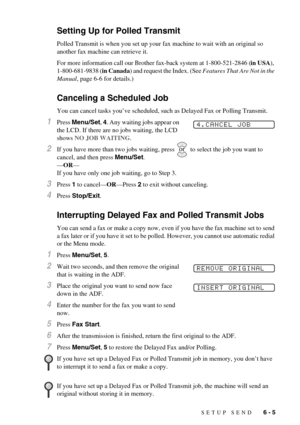 Page 53SETUP SEND   6 - 5
Setting Up for Polled Transmit
Polled Transmit is when you set up your fax machine to wait with an original so 
another fax machine can retrieve it.
For more information call our Brother fax-back system at 1-800-521-2846 (in USA), 
1-800-681-9838 (in Canada) and request the Index. (See Features That Are Not in the 
Manual, page 6-6 for details.)
Canceling a Scheduled Job
You can cancel tasks you’ve scheduled, such as Delayed Fax or Polling Transmit.
1Press Menu/Set, 4. Any waiting jobs...
