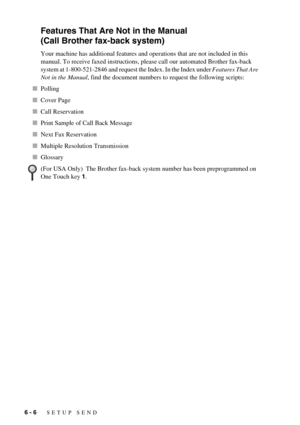 Page 546 - 6   SETUP SEND
Features That Are Not in the Manual 
(Call Brother fax-back system)
Your machine has additional features and operations that are not included in this 
manual. To receive faxed instructions, please call our automated Brother fax-back 
system at 1-800-521-2846 and request the Index. In the Index under Features That Are 
Not in the Manual, find the document numbers to request the following scripts:
Polling
Cover Page
Call Reservation
Print Sample of Call Back Message
Next Fax...