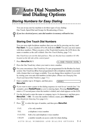 Page 55AUTO DIAL NUMBERS AND DIALING OPTIONS   7 - 1
7
Auto Dial Numbers 
and Dialing Options
Storing Numbers for Easy Dialing
You can set up your fax machine to do three types of easy dialing: 
One Touch, Speed Dial and Groups for Broadcasting of faxes.
Storing One Touch Dial Numbers
You can store eight fax/phone numbers that you can dial by pressing one key (and 
Fax Start). To access numbers 05 to 08, hold down Shift. You also can store names 
with these numbers. When you press a One Touch dial location, the...