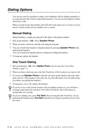 Page 587 - 4   AUTO DIAL NUMBERS AND DIALING OPTIONS
Dialing Options
You can use your fax machine to make voice telephone calls by dialing manually or 
by using Search, One Touch or Speed Dial memory. You can use the handset to make 
and receive calls.
When you dial an auto dial number, the LCD shows the name you’ve stored, or if you 
haven’t stored a name, the fax number you’ve stored.
Manual Dialing
Manual dialing is simply pressing all of the digits of the phone number. 
1Pick up the handset—OR—Press Speaker...