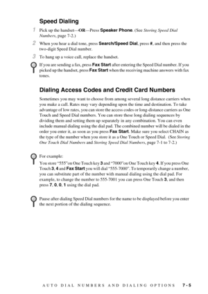 Page 59AUTO DIAL NUMBERS AND DIALING OPTIONS   7 - 5
Speed Dialing
1Pick up the handset—OR—Press Speaker Phone. (See Storing Speed Dial 
Numbers, page 7-2.)
2When you hear a dial tone, press Search/Speed Dial, press #, and then press the 
two-digit Speed Dial number.
3To hang up a voice call, replace the handset. 
Dialing Access Codes and Credit Card Numbers
Sometimes you may want to choose from among several long distance carriers when 
you make a call. Rates may vary depending upon the time and destination....