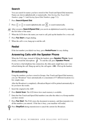 Page 607 - 6   AUTO DIAL NUMBERS AND DIALING OPTIONS
Search
You can search for names you have stored in One Touch and Speed Dial memories. 
Names are shown alphabetically or numerically. (See Storing One Touch Dial 
Numbers, page 7-1 and Storing Speed Dial Numbers, page 7-2.)
1Press Search/Speed Dial.
2Press   or   to search alphabetically and   to search numerically.
3When the LCD shows the name you want to call, pick up the handset for a voice call.
4Press Fax Start to begin dialing.
5When the call is over,...