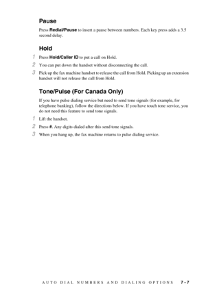 Page 61AUTO DIAL NUMBERS AND DIALING OPTIONS   7 - 7
Pause
Press Redial/Pause to insert a pause between numbers. Each key press adds a 3.5 
second delay.
Hold
1Press Hold/Caller ID to put a call on Hold.
2You can put down the handset without disconnecting the call.
3Pick up the fax machine handset to release the call from Hold. Picking up an extension 
handset will not release the call from Hold.
Tone/Pulse (For Canada Only)
If you have pulse dialing service but need to send tone signals (for example, for...