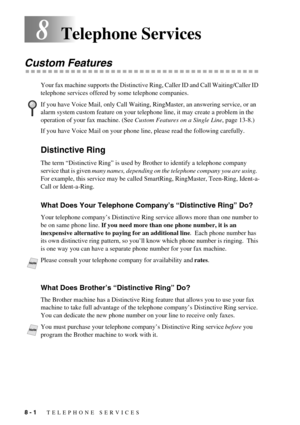 Page 628 - 1   TELEPHONE SERVICES
8Telephone Services
Custom Features 
Your fax machine supports the Distinctive Ring, Caller ID and Call Waiting/Caller ID 
telephone services offered by some telephone companies.
If you have Voice Mail on your phone line, please read the following carefully.
Distinctive Ring 
The term “Distinctive Ring” is used by Brother to identify a telephone company 
service that is given many names, depending on the telephone company you are using.  
For example, this service may be called...