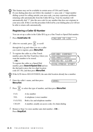 Page 668 - 5   TELEPHONE SERVICES
Registering a Caller ID Number
You can set up a caller in the Caller ID Log as a One Touch or Speed Dial number.
1Press Hold/Caller ID.
2After two seconds, press   to scroll 
through the Log and when you see a caller 
you want to register, press Menu/Set.
3To register the caller as a One Touch 
number, press the One Touch key where you 
want the number to be stored.
—OR—
To register the caller as a Speed Dial 
number, press Search/Speed Dial and use 
the dial pad to press the...