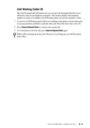 Page 67TELEPHONE SERVICES   8 - 6
Call Waiting Caller ID
The Call Waiting/Caller ID feature lets you use the Call Waiting/Caller ID service 
offered by many local telephone companies. This feature displays the telephone 
number (or name, if available) of Call Waiting callers on your fax machine’s LCD.
1To answer a Call Waiting signal while you’re talking on the phone, ask the other party 
if you can put them on Hold to catch the other call. The LCD shows the Caller ID.
2Press Search/Speed Dial to switch to the...