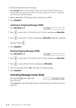 Page 709 - 3   MESSAGE CENTER
4Pick up the handset to record a message. 
For example: Hello. We are unable to take your call at this time. Please leave a 
message after the signal. If you wish to send a fax, please press  5 1, wait for fax 
tones, then press the Start button.
5Replace the handset. The Message Center will play your OGM.
6Press Stop/Exit.
Listening to Outgoing Message (OGM)
1Press Menu/Set, 8, 3.
2Press   to select MSG CTR OGM? (or F/T OGM), and then press Menu/Set.
3Press   to select PLAY OGM?,...