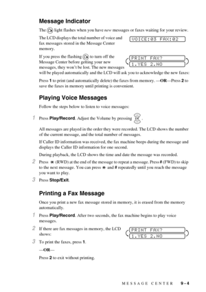 Page 71MESSAGE CENTER   9 - 4
Message Indicator
The light flashes when you have new messages or faxes waiting for your review. 
The LCD displays the total number of voice and 
fax messages stored in the Message Center 
memory.
If you press the flashing to turn off the 
Message Center before getting your new 
messages, they won’t be lost. The new messages 
will be played automatically and the LCD will ask you to acknowledge the new faxes:
Press 1 to print (and automatically delete) the faxes from memory....