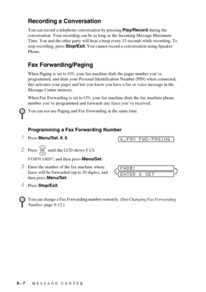 Page 749 - 7   MESSAGE CENTER
Recording a Conversation
You can record a telephone conversation by pressing Play/Record during the 
conversation. Your recording can be as long as the Incoming Message Maximum 
Time. You and the other party will hear a beep every 15 seconds while recording. To 
stop recording, press Stop/Exit. You cannot record a conversation using Speaker 
Phone.
Fax Forwarding/Paging
When Paging is set to ON, your fax machine dials the pager number you’ve 
programmed, and dials your Personal...