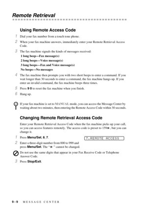 Page 769 - 9   MESSAGE CENTER
Remote Retrieval
Using Remote Access Code
1Dial your fax number from a touch tone phone.
2When your fax machine answers, immediately enter your Remote Retrieval Access 
Code.
3The fax machine signals the kinds of messages received:
 1 long beep—Fax message(s)
 2 long beeps—Voice message(s)
 3 long beeps—Fax and Voice message(s)
 No beeps—No messages
4The fax machine then prompts you with two short beeps to enter a command. If you 
wait longer than 30 seconds to enter a command, the...