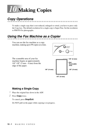 Page 8010 - 1   MAKING COPIES
10Making Copies
Copy Operations
To make a single copy that is not reduced, enlarged or sorted, you have to press only 
the Copy key. The default resolution for a single copy is Super Fine. Set the resolution 
to PHOTO for photographs. 
Using the Fax Machine as a Copier
You can use the fax machine as a copy 
machine, making up to 99 copies at a time.  
The scannable area of your fax 
machine begins at approximately 
1/6”-1/8” (3 mm - 4 mm) from the 
edge of the paper.
Making a...