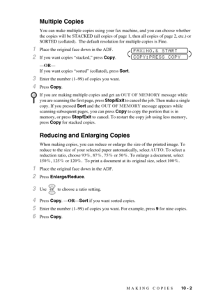 Page 81MAKING COPIES   10 - 2
Multiple Copies
You can make multiple copies using your fax machine, and you can choose whether 
the copies will be STACKED (all copies of page 1, then all copies of page 2, etc.) or 
SORTED (collated).  The default resolution for multiple copies is Fine.
1Place the original face down in the ADF.
2If you want copies “stacked,” press Copy.
—OR—
If you want copies “sorted” (collated), press Sort.
3Enter the number (1–99) of copies you want.
4Press Copy.
Reducing and Enlarging Copies...