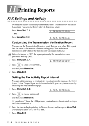 Page 8211 - 1   PRINTING REPORTS
11Printing Reports
FAX Settings and Activity
Two reports require initial setup in the Menu table: Transmission Verification 
Report and Fax Activity Report Interval. For initial setup:
Press Menu/Set, 7, 1.
—OR—
Press Menu/Set, 7, 2.
Customizing the Transmission Verification Report
You can use the Transmission Report as proof that you sent a fax. This report 
lists the name or fax number of the receiving party, time and date of 
transmission and whether the transmission was...