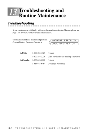 Page 8813 - 1   TROUBLESHOOTING AND ROUTINE MAINTENANCE
13
Troubleshooting and 
Routine Maintenance
Troubleshooting
If you can’t resolve a difficulty with your fax machine using the Manual, please see 
page i for Brother Numbers to call for assistance.
The fax machine has a mechanical problem. 
Contact Brother Customer Service at
In USA:1-800-284-4329 (voice)
1-800-284-3238 (TTY service for the hearing - impaired)
In Canada:1-800-853-6660 (voice)
1-514-685-6464 (voice) (in Montreal)
MACHINE ERROR XX
CALL...