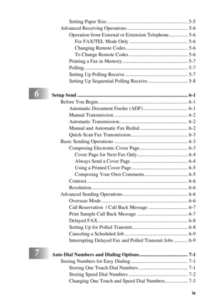 Page 11 
   
 
ix
 
Setting Paper Size ................................................................ 5-5
Advanced Receiving Operations ................................................ 5-6
Operation from External or Extension Telephone............... 5-6
For FAX/TEL Mode Only .............................................. 5-6
Changing Remote Codes................................................. 5-6
To Change Remote Codes .............................................. 5-6
Printing a Fax in...