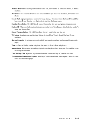 Page 101GLOSSARY   G - 3 Remote Activation  allows you to transfer a fax call, answered at an extension phone, to the fax 
machine.
Resolution  The number of vertical and horizontal lines per inch. See: Standard, Super Fine and 
Photo.
Speed Dial  A preprogrammed number for easy dialing.  You must press the Search/Speed Dial 
key, press #, and then the two digit code to start the dialing process.
Standard resolution  98 
× 203 dpi. It is used for regular size text and quickest transmission.
Station ID  The...