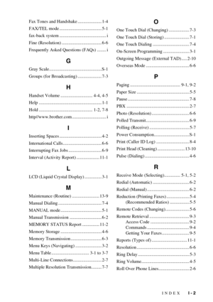 Page 103INDEX   I - 2
Fax Tones and Handshake ..................... 1-4
FAX/TEL mode ..................................... 5-1
fax-back system ......................................... i
Fine (Resolution) ................................... 6-6
Frequently Asked Questions (FAQs) ........ i
G
Gray Scale..............................................S-1
Groups (for Broadcasting) ..................... 7-3
H
Handset Volume ............................ 4-4, 4-5
Help...