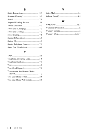 Page 104I - 3   INDEX
S
Safety Instructions ............................... 12-3
Scanner (Cleaning) .............................. 13-9
Search .................................................... 7-6
Sequential Polling Receive .................... 5-8
Special characters .................................. 4-3
Speed Dial (Changing) .......................... 7-3
Speed Dial (Storing) .............................. 7-2
Speed Dialing......................................... 7-5
Standard (Resolution)...