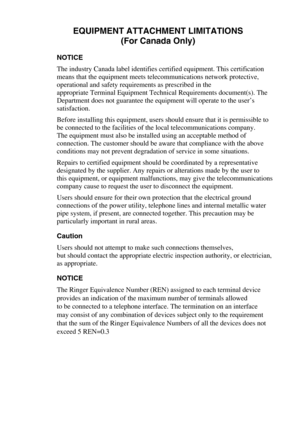 Page 107EQUIPMENT ATTACHMENT LIMITATIONS
(For Canada Only)
NOTICE
The industry Canada label identifies certified equipment. This certification 
means that the equipment meets telecommunications network protective, 
operational and safety requirements as prescribed in the 
appropriate Terminal Equipment Technical Requirements document(s). The 
Department does not guarantee the equipment will operate to the user’s 
satisfaction.
Before installing this equipment, users should ensure that it is permissible to 
be...