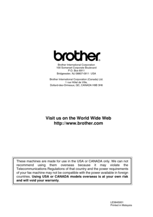 Page 108LE5845001
Printed in Malaysia
®
Brother International Corporation
100 Somerset Corporate Boulevard
P.O. Box 6911
Bridgewater, NJ 08807-0911  USA
Brother International Corporation (Canada) Ltd.
1 rue Hôtel de Ville,
Dollard-des-Ormeaux, QC, CANADA H9B 3H6
Visit us on the World Wide Web
http://www.brother.com
These machines are made for use in the USA or CANADA only. We can not
recommend using them overseas because it may violate the
Telecommunications Regulations of that country and the power...