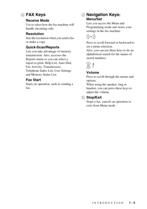 Page 17INTRODUCTION   1 - 3
FAX Keys
Receive Mode
Use to select how the fax machine will 
handle incoming calls.
Resolution
Sets the resolution when you send a fax 
or make a copy.
Quick-Scan/Reports
Lets you take advantage of memory 
transmission. Also, accesses the 
Reports menu so you can select a 
report to print: Help List, Auto Dial, 
Fax Activity, Transmission, 
Telephone Index List, User Settings 
and Memory Status List.
Fax Start
Starts an operation, such as sending a 
fax.
Navigation Keys:
Menu/Set...