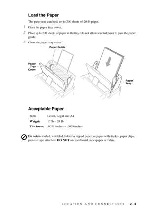 Page 23LOCATION AND CONNECTIONS   2 - 4
Load the Paper
The paper tray can hold up to 200 sheets of 20-lb paper.
1Open the paper tray cover.
2Place up to 200 sheets of paper in the tray. Do not allow level of paper to pass the paper 
guide.
3Close the paper tray cover.
Acceptable Paper
Size:Letter, Legal and A4
Weight:17 lb – 24 lb
Thickness:.0031 inches – .0039 inches
Do not use curled, wrinkled, folded or ripped paper, or paper with staples, paper clips, 
paste or tape attached. DO NOT use cardboard, newspaper...