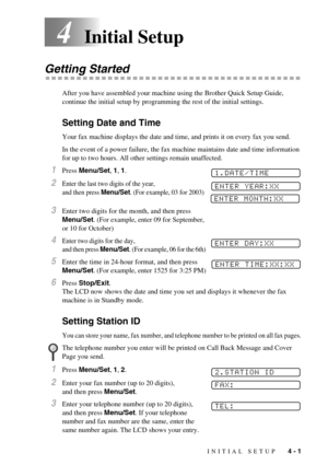 Page 37INITIAL SETUP   4 - 1
4Initial Setup
Getting Started
After you have assembled your machine using the Brother Quick Setup Guide, 
continue the initial setup by programming the rest of the initial settings.
Setting Date and Time
Your fax machine displays the date and time, and prints it on every fax you send.
In the event of a power failure, the fax machine maintains date and time information 
for up to two hours. All other settings remain unaffected.
1Press Menu/Set, 1, 1. 
2Enter the last two digits of...