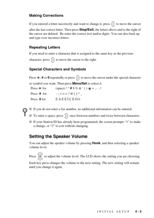 Page 39INITIAL SETUP   4 - 3
Making Corrections
If you entered a letter incorrectly and want to change it, press   to move the cursor 
after the last correct letter. Then press Stop/Exit; the letters above and to the right of 
the cursor are deleted.  Re-enter the correct text and/or digits. You can also back up 
and type over incorrect letters.
Repeating Letters
If you need to enter a character that is assigned to the same key as the previous 
character, press   to move the cursor to the right.
Special...