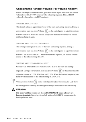 Page 404 - 4   INITIAL SETUP
Choosing the Handset Volume (For Volume Amplify)
Before you begin to use the machine, you must decide if you need to set the handset 
volume to AMPLIFY:ON for a user who is hearing-impaired. The AMPLIFY 
volume level complies with FCC standards.
VOLUME AMPLIFY: OFF
This default setting is appropriate if none of the users are hearing-impaired. During a 
conversation, users can press Volume   on the control panel to adjust the volume 
to LOW or HIGH. When the handset is replaced, the...