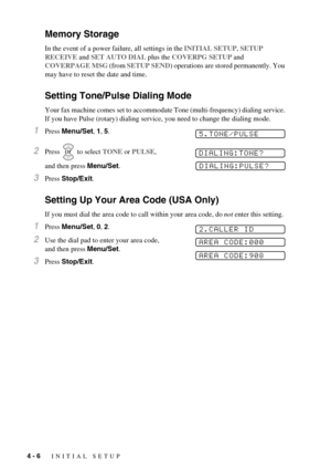 Page 424 - 6   INITIAL SETUP
Memory Storage
In the event of a power failure, all settings in the INITIAL SETUP, SETUP 
RECEIVE and SET AUTO DIAL plus the COVERPG SETUP and 
COVERPAGE MSG (from SETUP SEND) operations are stored permanently. You 
may have to reset the date and time.
Setting Tone/Pulse Dialing Mode
Your fax machine comes set to accommodate Tone (multi-frequency) dialing service. 
If you have Pulse (rotary) dialing service, you need to change the dialing mode.
1Press Menu/Set, 1, 5. 
2Press   to...