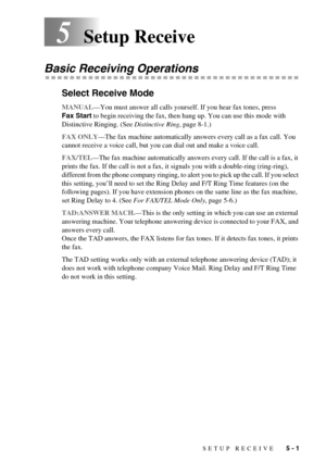 Page 43SETUP RECEIVE   5 - 1
5Setup Receive
Basic Receiving Operations
Select Receive Mode
MANUAL—You must answer all calls yourself. If you hear fax tones, press 
Fax Start to begin receiving the fax, then hang up. You can use this mode with 
Distinctive Ringing. (See Distinctive Ring, page 8-1.)
FAX ONLY—The fax machine automatically answers every call as a fax call. You 
cannot receive a voice call, but you can dial out and make a voice call.
FAX/TEL—The fax machine automatically answers every call. If the...