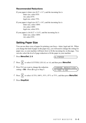 Page 47SETUP RECEIVE   5 - 5
Recommended Reductions
If your paper is letter size (8.5 × 11), and the incoming fax is 
letter size, select 93%
A4, select 87%
legal size, select 75%.
If your paper is legal size (8.5 × 14), and the incoming fax is
letter size, select 100%
A4, select 100%
legal size, select 93%.
If your paper is A4 (8.2 × 11.6), and the incoming fax is 
letter size, select 100%
A4, select 93%
Setting Paper Size
You can use three sizes of paper for printing your faxes—letter, legal and A4.  When...