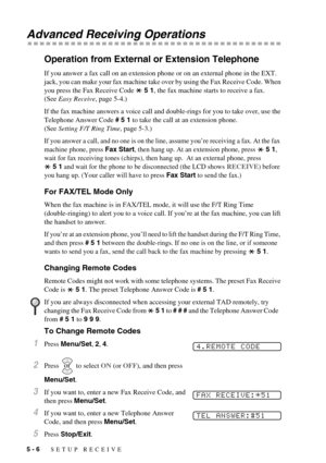 Page 485 - 6   SETUP RECEIVE
Advanced Receiving Operations
Operation from External or Extension Telephone
If you answer a fax call on an extension phone or on an external phone in the EXT. 
jack, you can make your fax machine take over by using the Fax Receive Code. When 
you press the Fax Receive Code   5 1, the fax machine starts to receive a fax. 
(See Easy Receive, page 5-4.)
If the fax machine answers a voice call and double-rings for you to take over, use the 
Telephone Answer Code # 5 1 to take the call...