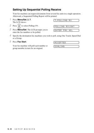 Page 505 - 8   SETUP RECEIVE
Setting Up Sequential Polling Receive
Your fax machine can request documents from several fax units in a single operation. 
Afterward, a Sequential Polling Report will be printed.
1Press Menu/Set, 2, 7. 
The LCD shows:
2Press   to select Polling ON.
3Press Menu/Set. The LCD prompts you to 
enter the fax numbers to be polled. 
4Specify the destination fax machines you wish to poll, using One Touch, Speed Dial 
or a Group.
5Press Fax Start.
Your fax machine will poll each number or...