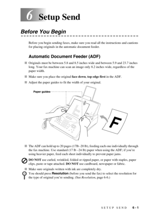 Page 51SETUP SEND   6 - 1
6Setup Send
Before You Begin
Before you begin sending faxes, make sure you read all the instructions and cautions 
for placing originals in the automatic document feeder. 
Automatic Document Feeder (ADF)
Originals must be between 5.8 and 8.5 inches wide and between 5.9 and 23.7 inches 
long. Your fax machine can scan an image only 8.2 inches wide, regardless of the 
paper width.
Make sure you place the original face down, top edge first in the ADF.
Adjust the paper guides to fit the...