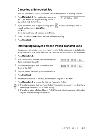 Page 59SETUP SEND   6 - 9
Canceling a Scheduled Job
You can cancel tasks you’ve scheduled, such as Delayed Fax or Polling Transmit.
1Press Menu/Set, 4. Any waiting jobs appear on 
the LCD. If there are no jobs waiting, the LCD 
shows NO JOB WAITING.
2If you have more than two jobs waiting, press   to select the job you want to 
cancel, and then press Menu/Set.
—OR—
If you have only one job waiting, go to Step 3.
3Press 1 to cancel—OR—Press 2 to exit without canceling.
4Press Stop/Exit.
Interrupting Delayed Fax...