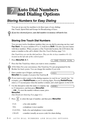 Page 607 - 1   AUTO DIAL NUMBERS AND DIALING OPTIONS
7
Auto Dial Numbers 
and Dialing Options
Storing Numbers for Easy Dialing
You can set up your fax machine to do three types of easy dialing: 
One Touch, Speed Dial and Groups for Broadcasting of faxes.
Storing One Touch Dial Numbers
You can store twelve fax/phone numbers that you can dial by pressing one key (and 
Fax Start). To access numbers 07 to 12, hold down Shift. You also can store names 
with these numbers. When you press a One Touch dial location,...