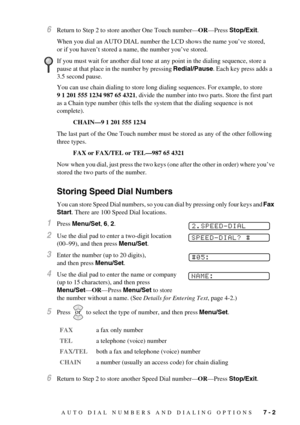 Page 61AUTO DIAL NUMBERS AND DIALING OPTIONS   7 - 2
6Return to Step 2 to store another One Touch number—OR—Press Stop/Exit.
When you dial an AUTO DIAL number the LCD shows the name you’ve stored, 
or if you haven’t stored a name, the number you’ve stored.
You can use chain dialing to store long dialing sequences. For example, to store 
9 1 201 555 1234 987 65 4321, divide the number into two parts. Store the first part 
as a Chain type number (this tells the system that the dialing sequence is not 
complete)....